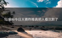 91爆料今日大赛昨晚真把人看沉默了