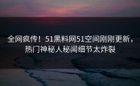 全网疯传！51黑料网51空间刚刚更新，热门神秘人秘闻细节太炸裂