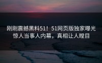 刚刚震撼黑料51！51网页版独家曝光惊人当事人内幕，真相让人瞠目
