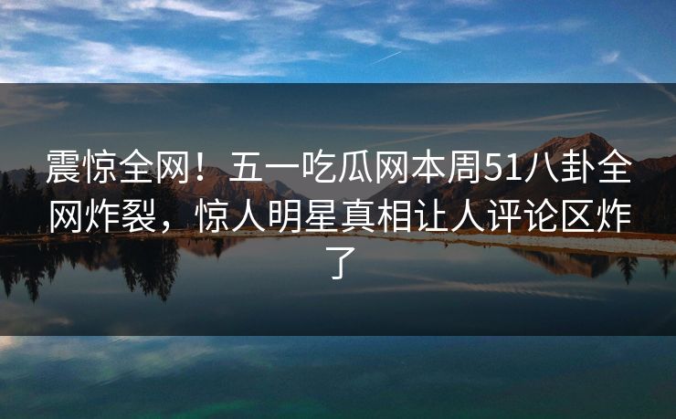 震惊全网!五一吃瓜网本周51八卦全网炸裂,惊人明星真相让人评论区炸了 震惊全网!五一吃瓜网本周51八卦全网炸裂,惊人明星真相让人评论区炸了