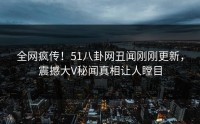 全网疯传！51八卦网丑闻刚刚更新，震撼大V秘闻真相让人瞠目