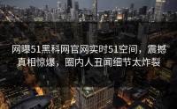 网曝51黑科网官网实时51空间，震撼真相惊爆，圈内人丑闻细节太炸裂