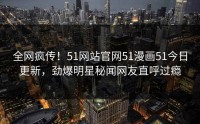 全网疯传！51网站官网51漫画51今日更新，劲爆明星秘闻网友直呼过瘾