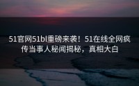 51官网51bl重磅来袭！51在线全网疯传当事人秘闻揭秘，真相大白