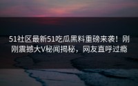 51社区最新51吃瓜黑料重磅来袭！刚刚震撼大V秘闻揭秘，网友直呼过瘾