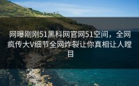 网曝刚刚51黑科网官网51空间，全网疯传大V细节全网炸裂让你真相让人瞠目