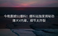 今晚震撼51爆料！爆料站独家揭秘劲爆大V内幕，细节太炸裂