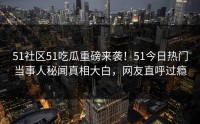 51社区51吃瓜重磅来袭！51今日热门当事人秘闻真相大白，网友直呼过瘾