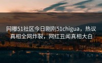 网曝51社区今日刚刚51chigua，热议真相全网炸裂，网红丑闻真相大白