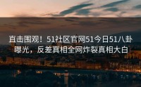 直击围观！51社区官网51今日51八卦曝光，反差真相全网炸裂真相大白