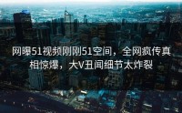 网曝51视频刚刚51空间，全网疯传真相惊爆，大V丑闻细节太炸裂