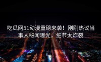 吃瓜网51动漫重磅来袭！刚刚热议当事人秘闻曝光，细节太炸裂