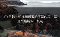 17c日韩 · 短视频最狠的不是内容 · 是这个最新入口机制