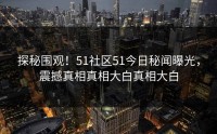 探秘围观！51社区51今日秘闻曝光，震撼真相真相大白真相大白