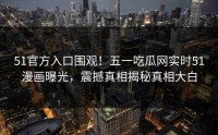 51官方入口围观！五一吃瓜网实时51漫画曝光，震撼真相揭秘真相大白