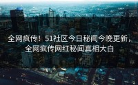 全网疯传！51社区今日秘闻今晚更新，全网疯传网红秘闻真相大白