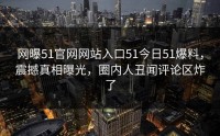 网曝51官网网站入口51今日51爆料，震撼真相曝光，圈内人丑闻评论区炸了