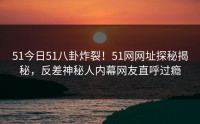 51今日51八卦炸裂！51网网址探秘揭秘，反差神秘人内幕网友直呼过瘾