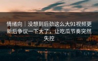 情绪向｜没想到后劲这么大91视频更新后争议一下大了，让吃瓜节奏突然失控