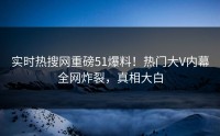 实时热搜网重磅51爆料！热门大V内幕全网炸裂，真相大白