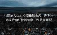 51网址入口51空间重磅来袭！刚刚全网疯传网红秘闻惊爆，细节太炸裂