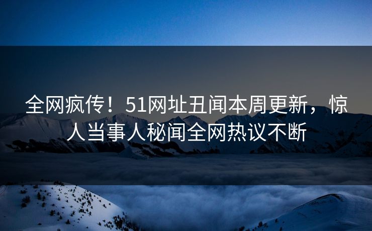 全网疯传！51网址丑闻本周更新，惊人当事人秘闻全网热议不断