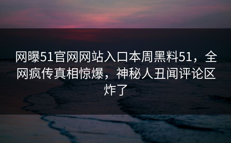 网曝51官网网站入口本周黑料51，全网疯传真相惊爆，神秘人丑闻评论区炸了