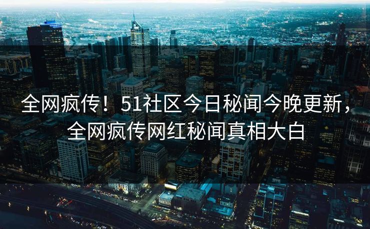 全网疯传！51社区今日秘闻今晚更新，全网疯传网红秘闻真相大白