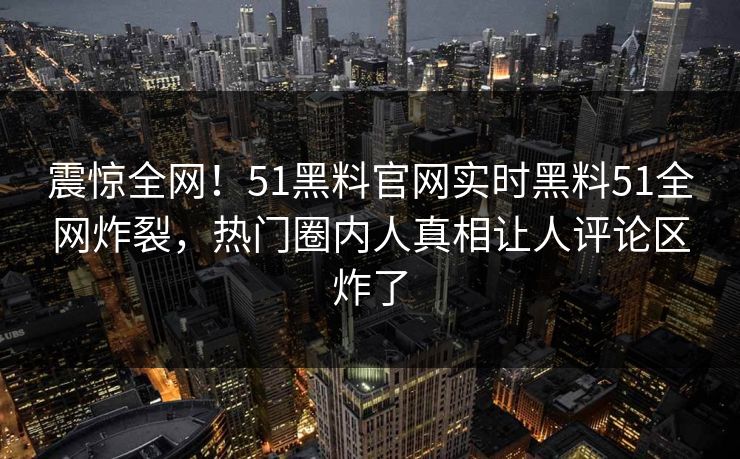 震惊全网！51黑料官网实时黑料51全网炸裂，热门圈内人真相让人评论区炸了
