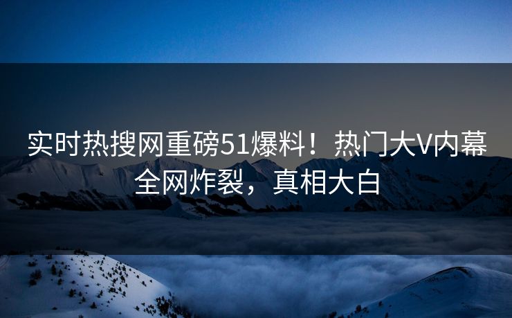 实时热搜网重磅51爆料！热门大V内幕全网炸裂，真相大白
