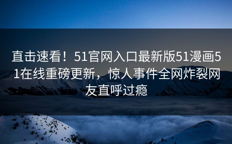 直击速看！51官网入口最新版51漫画51在线重磅更新，惊人事件全网炸裂网友直呼过瘾