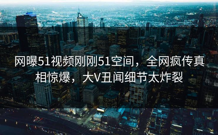 网曝51视频刚刚51空间，全网疯传真相惊爆，大V丑闻细节太炸裂
