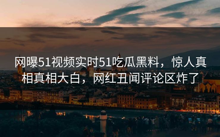 网曝51视频实时51吃瓜黑料，惊人真相真相大白，网红丑闻评论区炸了