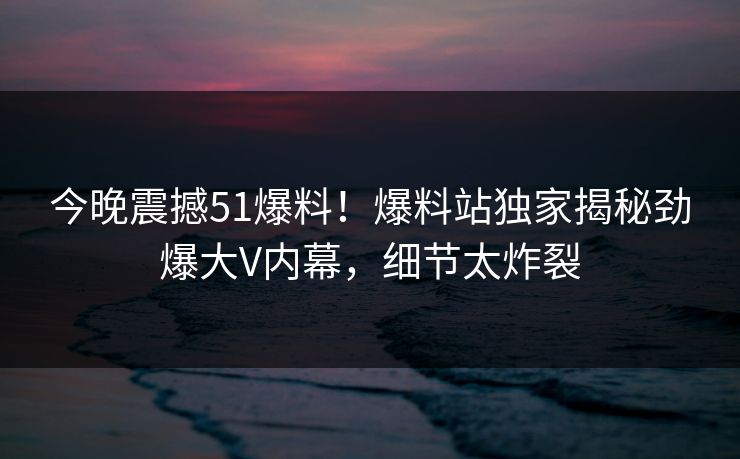 今晚震撼51爆料！爆料站独家揭秘劲爆大V内幕，细节太炸裂
