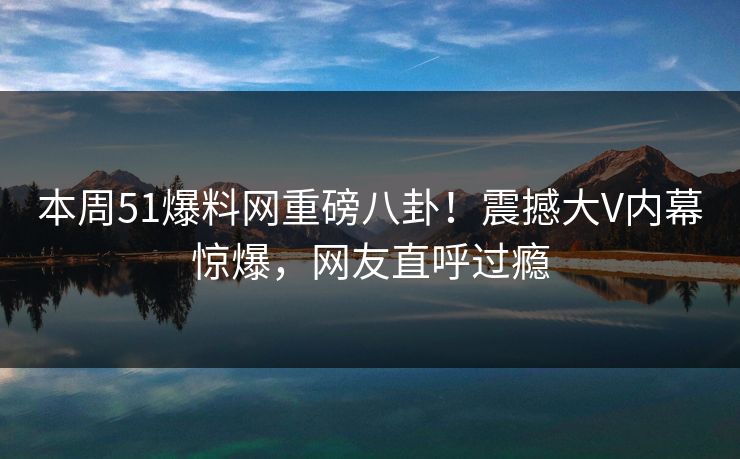 本周51爆料网重磅八卦！震撼大V内幕惊爆，网友直呼过瘾