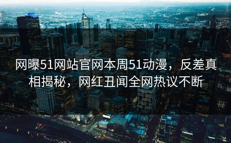 网曝51网站官网本周51动漫，反差真相揭秘，网红丑闻全网热议不断