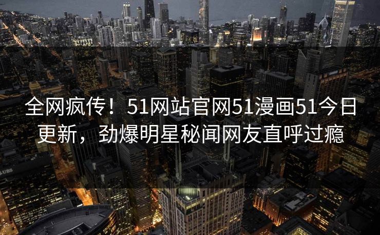 全网疯传！51网站官网51漫画51今日更新，劲爆明星秘闻网友直呼过瘾
