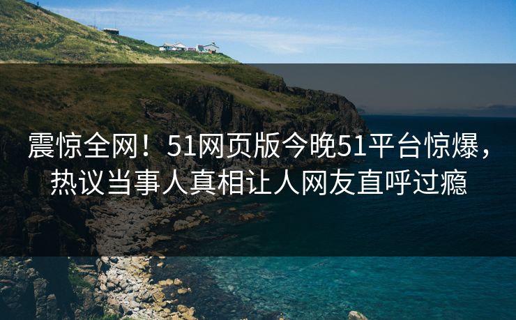 震惊全网！51网页版今晚51平台惊爆，热议当事人真相让人网友直呼过瘾