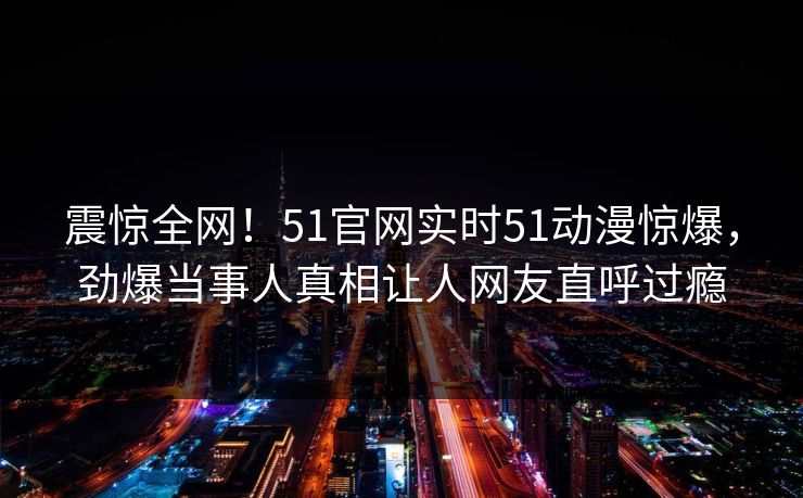 震惊全网！51官网实时51动漫惊爆，劲爆当事人真相让人网友直呼过瘾