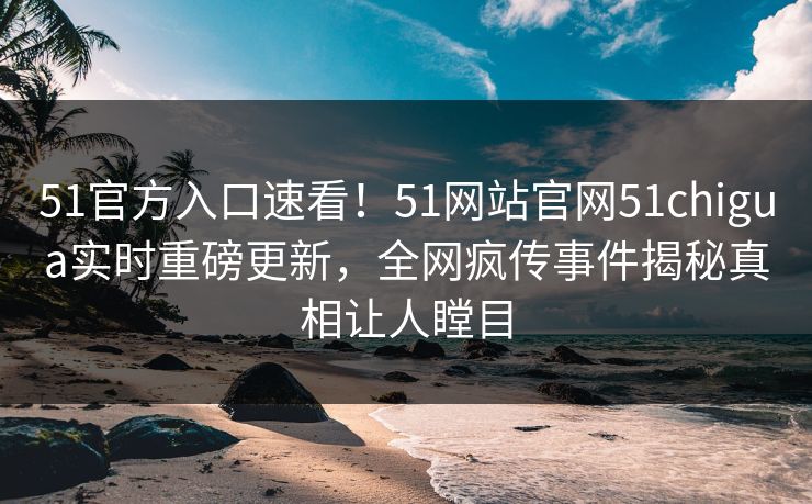 51官方入口速看！51网站官网51chigua实时重磅更新，全网疯传事件揭秘真相让人瞠目