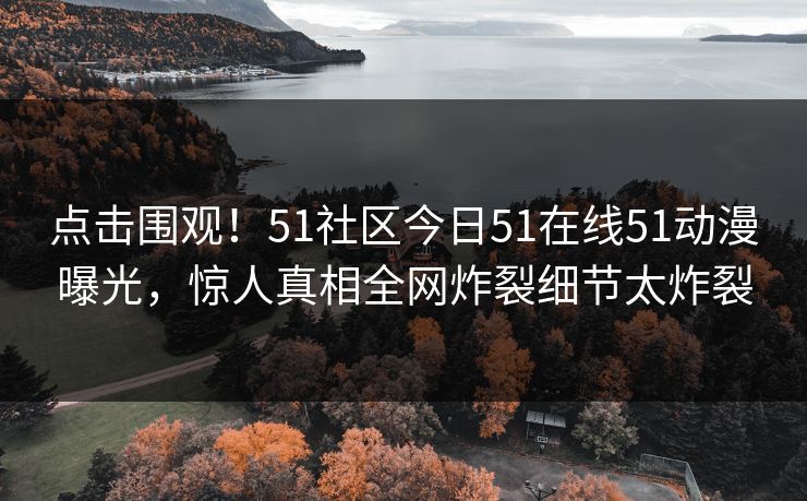 点击围观！51社区今日51在线51动漫曝光，惊人真相全网炸裂细节太炸裂