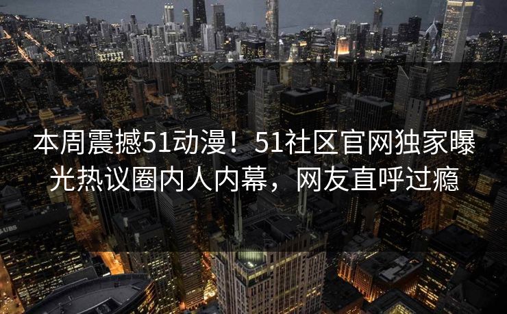 本周震撼51动漫！51社区官网独家曝光热议圈内人内幕，网友直呼过瘾