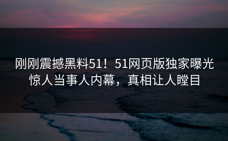 刚刚震撼黑料51！51网页版独家曝光惊人当事人内幕，真相让人瞠目