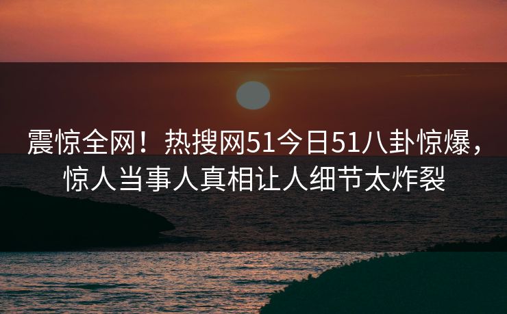 震惊全网！热搜网51今日51八卦惊爆，惊人当事人真相让人细节太炸裂