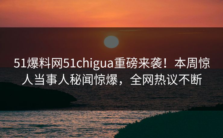 51爆料网51chigua重磅来袭！本周惊人当事人秘闻惊爆，全网热议不断