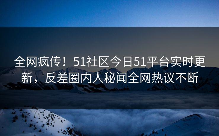 全网疯传！51社区今日51平台实时更新，反差圈内人秘闻全网热议不断