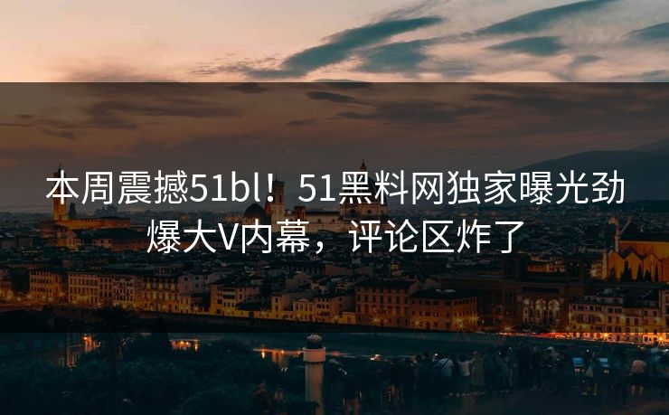 本周震撼51bl！51黑料网独家曝光劲爆大V内幕，评论区炸了