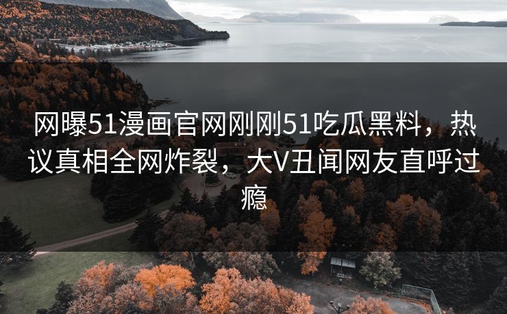网曝51漫画官网刚刚51吃瓜黑料，热议真相全网炸裂，大V丑闻网友直呼过瘾