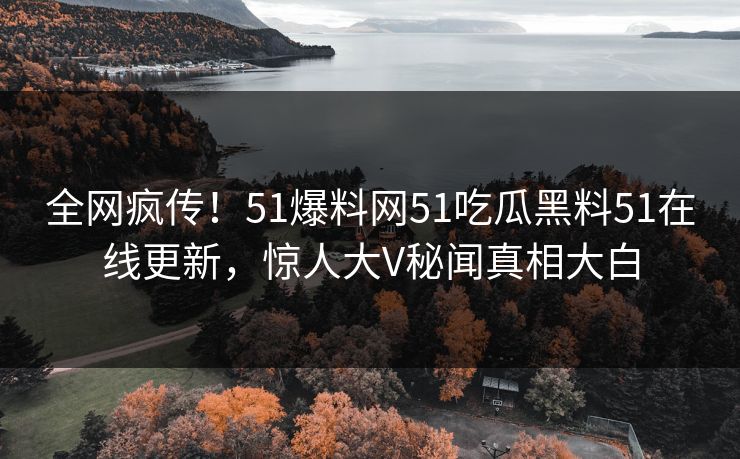全网疯传！51爆料网51吃瓜黑料51在线更新，惊人大V秘闻真相大白