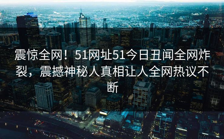 震惊全网！51网址51今日丑闻全网炸裂，震撼神秘人真相让人全网热议不断